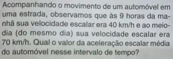 Acompanhando o movimento de um automóvel em
uma estrada , observamos que às g horas da ma-
nhã sua velocidade escalar era 40km/h e ao meio .
dia (do m esmo dia ) sua velocida de escalar ' era
70km/h . Qual o valor da aceleraç áo escalar média
do automóv el nesse intervalo de tempo?