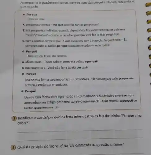 Acompanhe o quadro explicativo sobre os usos dos porquês Depois, responda ao
que se pede.
- Porque
Usa-so em
A. perguntas diretas-Por que você faz tantas perguntas?
B. em perguntas indiretas, quando depois dele fica subentendida as palavras
"razão" I'motivo'- Costaria de saber por que você faz tantas perguntas.
C. comosentidode "peloqual"e suas variações, sem a intenção de questionar-Eu
sempre soube as razōes por que sou questionador (- pelas quais)
- Porquê
Usa-se no final de frases:
A. afirmativas-Todos sabem como ela voltou e por quê.
B. interrogativas-Você não fez a tarefa por quê?
- Porque
Usa-se essa forma para respostas ou justificativas -Ele não acertou tudo, porque não
prestou atenção aos enunciados.
- Porquê
Usa-se essa forma com significado aproximado de razão/motivo e vem sempre
antecedido por artigo pronome, adjetivo ou numeral -Não entendi o porquê de
tantos questionamentos.
Justifique o uso de "porque" na frase interrogativa na fala da tirinha:"Porque uma
cobra?".
__
(3) Qualéa posição do "por que" na fala destacada na questão anterior?