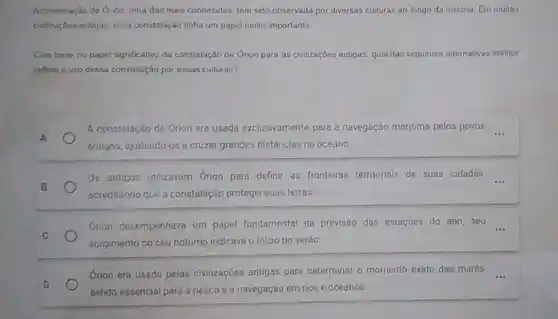 Aconstelação de Onon, uma das mais conhecidas, tem sido observada por diversas culturas ao longo da história Em muitas
collzações entigas, essa constelação tinha um papel muito importante
Combase no papel significativo da constelação de Orion para as civilizações antigas, qual das seguintes alternativas melhor
rofiele o uso dessa constelação por essas culturas?
A
A constelação de Orion era usada exclusivamente para a navegação maritima pelos povos
antigos, ajudando-os a cruzar grandes distǎncias no oceano
B
Os antigos utilizavam Orion para definir as fronteiras territorials de suas cidades, __
acreditando que a constelação protegia suas terras.
C
Orion desempenhava um papel fundamental na previsão das estaçōes do ano, seu
surgimento no céu notumo indicava o inicio do verão
Orion era usada pelas civilizaçōes antigas para determinar o momento exato das marés,
sendo essencial para a pesca e a navegação em rios e oceanos.