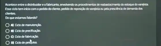 Acontece entre o distribuidor e ofabricante, envolvendo os procedimentos de reabastecimento do estoque do varejista.
Esse ciclo tem inicio com o pedido do cliente, pedido de reposição do varejista ou pela presciência de demanda dos
clientes.
Do que estamos falando?
A) Gido de manutenção.
B) Ciclo de precificação.
C) Gido de fabricação.
D) Gido de pesquisa.