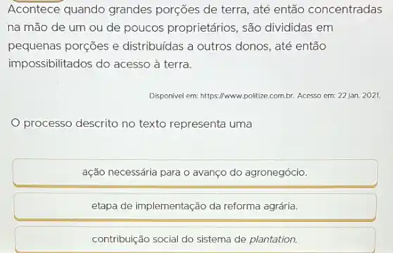 Acontece quando grandes porções de terra, até então concentradas
na mão de um ou de poucos proprietários , são divididas em
pequenas porções e distribuidas a outros donos até então
impossibilitados do acesso à terra.
Disponivel em: https://www.politize combr. Acesso em: 22 jan. 2021.
processo descrito no texto representa uma
ação necessária para o avanço do agronegócio.
etapa de implementação da reforma agrária.
contribuição social do sistema de plantation.