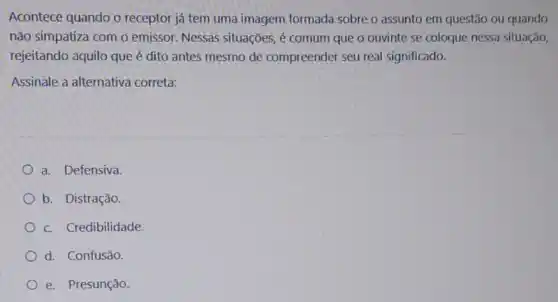 Acontece quando o receptor já tem uma imagem formada sobre o assunto em questão ou quando
não simpatiza com o emissor. Nessas situações é comum que o ouvinte se coloque nessa situação,
rejeitando aquilo queé dito antes mesmo de compreender seu real significado.
Assinale a alternativa correta:
a. Defensiva
b. Distração.
c. Credibilidade
d. Confusão.
e. Presunção.