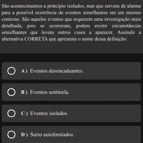 São acontecimer tos a princípio isolados , mas que servem de alarme
para a possivel ocorrência de eventos semelhantes em um mesmo
contexto. São aqueles eventos que requerem uma investigação mais
detalhada, pois se ocorreram , podem existir circunstâncias
semelhantes que levem outros casos a aparecer . Assinale a
alternative I CORRETA que apresenta o nome dessa definição:
A) Eventos desencadeantes.
B) Eventos sentinela.
C ) Eventos isolados.
D ) Surto autolimitados.