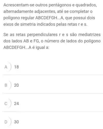 Acrescentam-se outros pentágonos e quadrados,
alternadam ente adjacentes , até se completar o
polígono regular ABCDEFGH ...A, que possui dois
eixos de simetria indicados pelas retas r e s.
Se as retas perpendicula res r e s são mediatrizes
dos lados AB e FG, 0 número de lados do polígono
ABCDEFGH ...A é igual a:
A 18
B 20
24
D 30