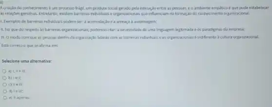 Acriação do conhecimento éum processo frági!um produto social gerado pela interação entre as pessoas, eo ambiente empático é que pode estabelecer
as relaçbes genuinas. Entretanto existem barreiras individuals e organizacionais que influenciam na formaç/do do conhecimento organizaçional.
1. Exemplos de barreiras individuals podem ser: a acomodação e a ameaça a autoimagem;
II. No que diz respeito as barreiras organizacionals podemos citar: a necessidade de uma linguagem legitimada e os paradigmas da empresa;
III. O modo com que as pessoas dentro da organização lidaráo com as barreiras individuals e as organizacionais é indifferente a cultura organizacional.
Está correto oque se afirma em:
Selecione uma olternativa:
a) I, IIe III;
b) le it:
c) II e III:
d) le III;
e) II apenas.