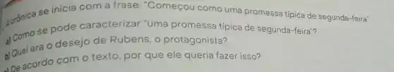 Acrónica se inicia com a frase "Começou como uma promessa típica de segunda-feira".
se pode caracterizar "uma promessa típica de segunda-feira"?
b) Qual era 0 desejo de Rubens, 0 protagonista?
De acordo com o texto, por que ele queria fazer isso?