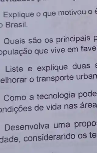 across
Explique o que motivou o
Brasil.
Quais são os principais p
pulação que vive em fave
Liste e explique duas
elhorar o tra nsporte urban
Como a tecnologia pode
ndições de vida nas area
Desenvolva um a propo
dade, consid lerando os te