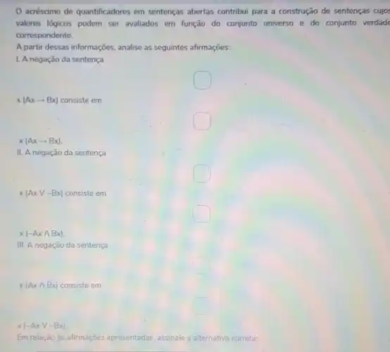 acréscimo de quantificadores em sentenças abertas contribui para a construção de sentenças cujos
valores lógicos podem ser avaliados em função do conjunto universo e do conjunto verdade
correspondente.
A partir dessas informações, analise as seguintes afirmações:
1. A negação da sentença
square 
x(Axarrow Bx) consiste em
square 
x(Axarrow Bx)
II. A negação da sentença
x(AxVsim Bx) consiste em
x(sim Axwedge Bx)
III. A negação da sentença
x(Axwedge Bx) consiste em
x(sim Axvee sim Bx)
Em relação às afirmáções apresentadas, assinale a alternativa correta;