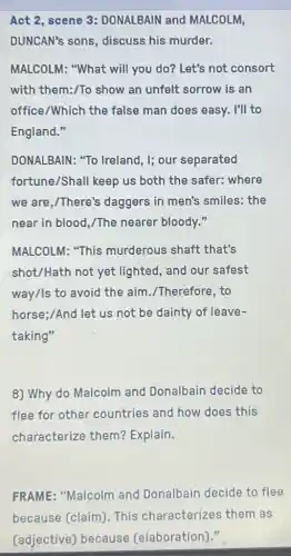 Act 2, scene 3:DONALBAIN and MALCOLM,
DUNCAN's sons discuss his murder.
MALCOLM: "What will you do? Let's not consort
with them:/To show an unfelt sorrow is an
office/Which the false man does easy.I'll to
England."
DONALBAIN: "To Ireland, I; our separated
fortune/Shall keep us both the safer:where
we are,/There's daggers in men's smiles: the
near in blood,/The nearer bloody."
MALCOLM: "This murderous shaft that's
shot/Hath not yet lighted, and our safest
way/Is to avoid the aim./Therefore, to
horse;/And let us not be dainty of leave-
taking"
8) Why do Malcolm and Donalbain decide to
flee for other countries and how does this
characterize them?Explain.
FRAME: "Malcolm and Donalbain decide to flee
because (claim)This characterizes them as
(adjective) because (elaboration)."