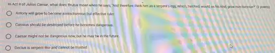 In Act II of Julius Caesar, what does Brutus mean when he says, "And therefore think him as a serpent's egg, Which, hatched, would,as his kind, grow mischievous?" (2 points)
Antony will grow to become a mischievous but effective ruler.
Cassius should be destroyed before he becomes dangerous
Caesar might not be dangerous now, but he may be in the future.
Decius is serpent-like and cannot be trusted
