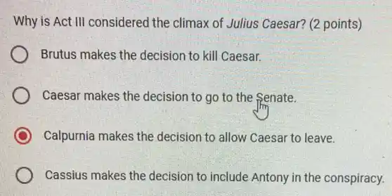 Why is Act III considered the climax of Julius Caesar? (2 points)
Brutus makes the decision to kill Caesar.
Caesar makes the decision to go to the Senate.
Calpurnia makes the decision to allow Caesar to leave.
Cassius makes the decision to include Antony in the conspiracy.