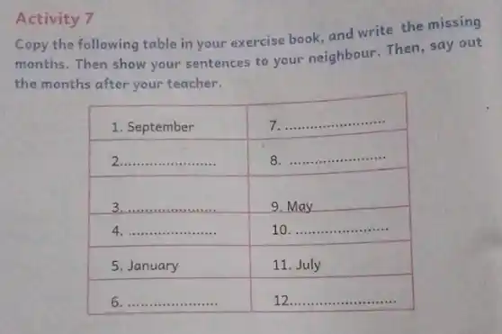 Activity 7
Copy the following table in your exercise book, and write the missing months. Then show your sentences to your neighbour. Then, say out the months after your teacher.

 1. September & 7. 
 2. & 8. 
 3. & 9. May 
 4. & 10. 
 5. January & 11. July 
 6. & 12.