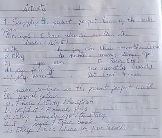 Activity
1. Supply the present perfect tense of the verbs given
Example: I have abready writitan the
lask. (Wate)
a) He
b) they
e) you ever
d) my family
e) my parents
her for the three months. (work to Australia many times. (go) to Paris (be) me recently (vist) Ket. (not arrive)
2. make sentence in the present perfect with the words below.
a) They / study / English
b) He/eat / F runch fries
c) Thair family /go/ to Italy.
d) I I regd / that book
e) they live here for five Wheks