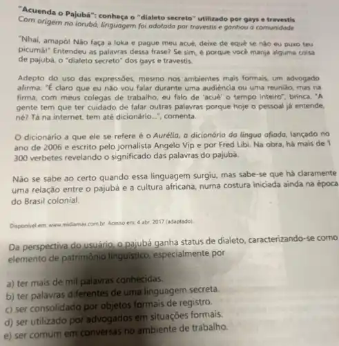 "Acuenda o Pajubá "conheça o "dialeto secreto"utilizado por gays e travestis
Com origem no iorubá linguagem foi adotada por travestis e ganhou a comunidade
"Nhai, amapô! Não faça a loka e pague meu acué, deixe de equê se nǎo eu puxo teu
picumāl" Entendeu as palavras dessa frase? Se sim, é porque vocé manja alguma coisa
de pajubá, o "dialeto secreto" dos gays e travestis.
Adepto do uso das expressōes, mesmo nos ambientes mais formais, um advogado
afirma: "E claro que eu nǎo vou falar durante uma audiência ou uma reunião, mas na
firma, com meus colegas de trabalho, eu falo de "acué' o tempo inteiro", brinca. "A
gente tem que ter cuidado de falar outras palavras porque hoje o pessoal já entende,
né? Tá na internet tem até dicionário..."comenta.
dicionário a que ele se refere é - Aurélia, a dicionária da lúngua afiada, lançado no
ano de 2006 e escrito pelo jornalista Angelo Vip e por Fred Libi. Na obra há mais de 1
300 verbetes revelando o significado das palavras do pajubá.
Não se sabe ao certo quando essa linguagem surgiu, mas sabe -se que há claramente
uma relação entre o pajubá e a cultura africana, numa costura iniciada ainda na época
do Brasil colonial.
Disponivel em: www.midiamax combr. Acesso em: 4 abr. 2017 (adaptado)
Da perspectiva do usuário
o.pajubá ganha status de dialeto, caracterizando -se como
elemento de patrimônio linguistico, especialmente por
a) ter mais de mil palavras conhecidas.
b) ter palavras diferentes de uma linguagem secreta.
c) ser consolidado por objetos formais de registro.
e) ser comum em conversas no ambiente de trabalho.
d) ser utilizado por advogados em situações formais.