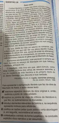 ada
eres
esse
são
MA.
ode
jam
30 e
inos
ntes
luta
cia.
sino
por
ide.
údo
QUESTÃO 28
Conheci Bentinho o Data venia
Data venia
Conhed Bentinho e Capitu no da Jovem do Matacavan
quinze anos. Eos olhos de ague da jovem
atrairam-me, seduziram-me 80 prime tomou-me
indignação diante do narradire Mascio, feito de anthen
avilipendio. Sem qualquer diretto de defesa. Sem
discurso, usurpado, sutimente pola palaro. Cutoritaria do
marido de cordeiro
e desumano: não bastasse o que faz com issimo
a desejar a morte do próprio filho
um jantar.sem qualque um homem dividido, que bobre
oprio ningo fundo, uma cook
conscience na memoria, c acaba faltando-se a si mesmo.
encontra inumeras vezes a triste história daquele amor em
desencanto. Familiarizei-me, 90 longo do tempo, com a
poucos, escapam
critica do texto; poucos condenatório; no minimo concedem
à ré o beneplácito da dúvida: convertem-na num enigma
indecifrável, seu atributo consagrador.
Eis que, diante de mais um retorno ao romance, veio
a iluminação: por que não dar voz plena àquela mulher.
brasileira do século XIX de todas as artimanhas
e do maquiavelismo do companheiro, se converte numa das
mais fascinantes criaturas do gênio que foi Machado de Assis?
- A empresa era temerária mas escrever é sempre um
risco. Apoiado no espaço de liberdade em que habita a
Literatura, arrisquei-me.
resultado: este livro em que, além-túmulo , como
Brás Cubas, a dona dos olhos de ressaca assume, à
luz do mistério da arte literária e do próprio texto do
Dr. Bento Santiago, seu discurso e sua verdade.
PROENCA FILHO, D. Capitu:memórias póstumas
Rio de Janeiro: Atrium 1998.
Para apresentar a apropriação literária que faz da obra de
Machado de Assis, 0 autor desse texto
relaciona aspectos centrais da obra original e, então,
reafirma o ponto de vista adotado.
(B) explica os pontos de vista de criticos da literatura e,
por fim, os redimensiona na discussão.
C introduz elementos relevantes da história e na sequência,
apresenta motivos para refutá-los.
(D) justifica as razões pelas quais adotou certa abordagem
(E) contextualiza o enredo de forma subjetiva e na conclusão,
explicita o foco narrativo a ser assumido.