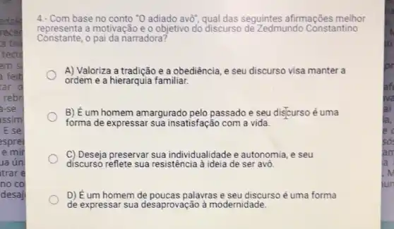 adale
recer
a tiv
tect
em si
feit
ar o
rebr
-se
issim
E se
esprei
e mir
la ún
trar e
no co
desaj
4. Com base no conto "0 adiado avô"qual das seguintes afirmações melhor
Constante,o pai da narradora?
representa a motivação e 0 objetivo do discurso de Zedmundo Constantino
A) Valoriza a tradicão e a obediência, e seu discurso visa manter a
ordem e a hierarquia familiar.
B) É um homem amargurado pelo passado e seu discurso é uma
forma de expressar sua insatisfação com a vida.
C) Deseja preservar sua individualidade e autonomia, e seu
discurso reflete sua resistência à ideia de ser avo.
D) É um homem de poucas palavras e seu discurso é uma forma
de expressar sua desaprovação à modernidade.