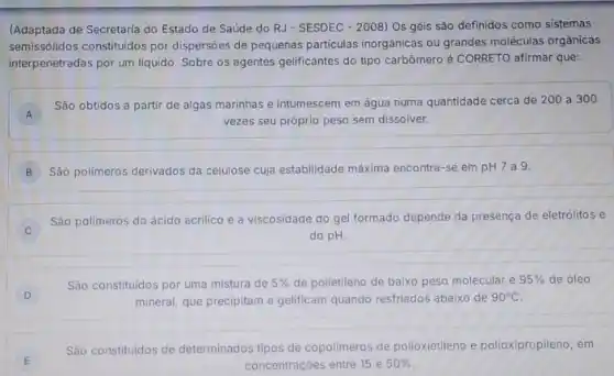 (Adaptada de Secretaria do Estado de Saúde do RJ-SESDEC - 2008) Os géis são definidos como sistemas
semissólidos constituldos por dispersões de pequenas particulas inorgânicas ou grandes moléculas orgânicas
interpenetradas por um liquido Sobre os agentes gelificantes do tipo carbômero é CORRETO afirmar que:
A
São obtidos a partir de algas marinhas e intumescem em água numa quantidade cerca de 200 a 300
A
vezes seu próprio peso sem dissolver.
B Sáo polimeros derivados da celulose cuja estabilidade máxima encontra-se em pH 7a9
Sáo polimeros do ácido acrilico e a viscosidade do gel formado depende da presença de eletrólitos e
do pH.
D
São constituidos por uma mistura de 5%  de polietileno de baixo peso molecular e 95%  de óleo
mineral, que precipitam e gelificam quando restriados abaixo de 90^circ C
E
Sáo constitutidos de determinados tipos de copolimeros de polioxietileno e polioxipropilena , em
concentraçōes entre 15 e 50%