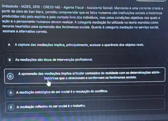 (Adaptada - IADES, 2016 -CRESS-MG - Agente Fiscal - Assistente Social)Marxismo é uma corrente criada a
partir da obra de Karl Marx, permitu compreender que os fatos humanos sào institulçóes socials e históricas
produzidas nào pelo espirito e pela vontade livre dos individuos, mas pelas condiçães objetivas nas quals a
ação e o pensamento humanos devem realizar. A categoria mediação fol utilizada na teorla mandista como
recurso heuristico para apreensão dos fenomenos socials. Quanto a categoria mediação no serviço social,
assinale a alternativa correta.
A A captura das mediaçbes Implica principalmente, acessar a aparencia
As mediaçōes são lócus de Intervenção profissional.
C
apreensão das mediaçdes Implica articular conteddos da n realidade com as determinações sóclơ-
históricas que o atravessam e conformam os fenômenos socials.
D medlação io ontológica do ser social é a resolução de conflitos.
E ) mediação reflexiva do ser social é o trabalho.