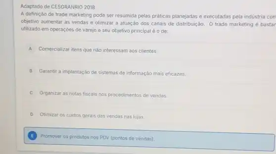 Adaptado de CESGRANRIO 2018
A definição de trade marketing pode ser resumida pelas práticas planejadas e executadas pela indústria com
objetivo aumentar as vendas e otimizar a atuação dos canais de distribuição. O trade marketing é bastar
utilizado em operações de varejo e seu objetivo principal é o de:
A Comercializar itens que não interessam aos clientes. A
B Garantir a implantação de sistemas de informação mais eficazes.
Organizar as notas fiscais nos procedimentos de vendas.
D Otimizar os custos gerais das vendas nas lojas.
E Promover os p produtos nos PDV (pontos de vendas).