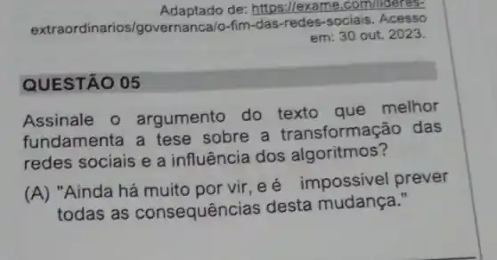 Adaptado de: https://exa me.com/lideres-
extrao dinarios/governanca/o-fim -das-redes-sociais. Acesso
em: 30 out. 2023.
QUESTÃO 05
Assinale 0 argumento do texto que melhor
fundamenta a tese sobre a transforma :ão das
redes sociais e a influência dos algoritmos?
(A) "Ainda há muito por vir, e é impossivel prever
todas as consequênc ias desta mudança."