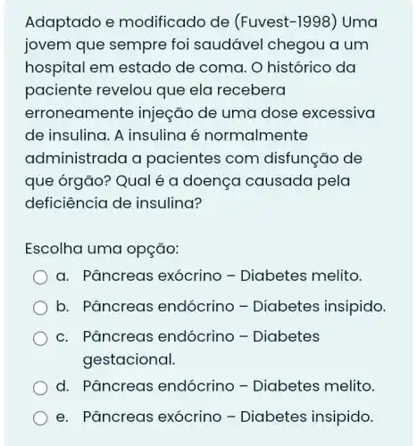 Adaptado e modificado de (Fuvest-1998 ) Uma
jovem que sempre foi saudável chegou a um
hospital em estado de coma . O histórico da
paciente revelou que ela recebera
erroneam ente injeção de uma dose excessiva
de insulina. A insulina é normalmente
administrada a pacientes com disfunção de
que órgão? Qual é a doençc I causada pela
deficiência de insulina?
Escolha uma opção:
a. Pâncreas exócrino -Diabetes melito.
b. Pâncreas endócrino -Diabetes insipido.
c. Pâncreas endócrino -Diabetes
gestacional.
d. Pâncreas endócrino -Diabetes melito.
e. Pâncreas exócrino -Diabetes insipido.