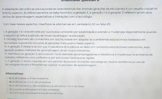 A adaptação das práticas educacionais às caracteristicas das diversas gerações de estudantesé um desafio crucial no
ensino superior. As diferenças entre os baby boomers, a geração X a geração Ye a geração Z refletem se em seus
estilos de aprendizagem expectativas e interaçōes com a tecnologia.
Com base nesses aspectos classifique as alternativas em verdadeiro (Mou falso (F):
1. Ageração Y é caracterizada por sua busca constante por estabilidade e aversão a mudanças, especialmente quando
assunto se refere adoção de novas tecnologias na educação.
II. Os baby boomers são conhecidos por sua facilidade em adaptar-se a ambientes educacionais baseados em
tecnologia, superando inclusive as gerações mais jovens nesse aspecto.
III. A geração Z destaca-se por sua impaciência etendência ao tédio em contextos educacionais tradicionais essa
geração prefere métodos de aprendizagem dinâmicos e interativos.
IV. Membros da geração X demonstram forte lealdade aos empregadore:e resistência a mudanças no ambiente de
trabalho, refletindo uma preferência por estruturas hierárquicas rigidas.
V. A geração Y tendo crescido em um periodo de poucas inovações tecnológicas, mostra resistência ao uso de
tecnologias móveis e ferramentas digitais no processo de aprendizagem.
Alternativas
A) As afirmaçóes le III sao verdadeiras.
B) As afirmativas I,II e III sao verdadeiras
C) As afirmativas III eV sào verdadeiras eas afirmativas I, IIe IV sao falsas
D) Somente as afirmaçdes verdadeiras.
E) Aafirmação III everdadeira eas demais sao falsas