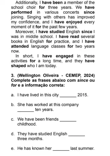 Additionally, I have been a member of the
school choir for three years. We have
performed in various concerts since
joining. Singing with others has improved
my confidence, and I have enjoyed every
moment of it for the past few years.
Moreover, I have studied English since I
was in middle school . I have read several
books in English for practice, and I have
attended language classes for two years
now.
In short, I have engaged in these
activities for a long time, and they have
shaped who I am today.
3. (Wellington Oliveira - CEMEP, 2024)
Complete as frases abaixo com since ou
for e a informação correta:
a. I have lived in this city __ 2015.
b. She has worked at this company
__ ten years.
c. We have been friends __
childhood.
d. They have studied English __
three months.
e. He has known her __ last summer.