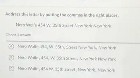 Address this letter by putting the commas in the right places.
Nero Wolfe 454 W.35th Street New York New York
Choose 1 answer:
A Nero Wolfe 454, W.35th, Street New York New York
B Nero Wolfe, 454, W.35th Street, New York New York
C Nero Wolfe, 454 W.35th Street, New York New York