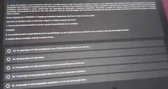 a	de cendrios 6 uma
essencial na andlise detalhada sobre diferentes condicôes
melhorando susando
usada para explorar possivels futuros
e suas implicacoes Esse método
permitindo a
de planos de mais robustos e flexivels.adaptação mudance is inesperadas . Alêm
a crlação de cendirios estimula
socials tecnológicas e pessoals. Ao
considerar multiplies contriou, as
abordagem não số
planejamento pessoal, mas tambem
promove uma village mais
Fonte:adaptado de:CARNEIRO, S Criação de Cenários Prospectivos Sao Paulo:Clube de Autores, 2021.
Combaseno exposto , avalie as asserçôes a seguire a relação proposta entre elas:
L A técnica de criacilo de cenários vincula o campo da possibilidade com a realldade.
PORQUE
II. Asua essêncla está na capacidade de prever possibilidades , ou seja,cenários futurose apllcá-los para o momento atual, gerando opçoes de ac
acôes.
Arespelto dessas asserçôes.assinale a opção correta:
A) As asserçoes I c : II sao verdadeiras , mas a ll não éuma Justificativa correta da I.
B) As asserçōes I e II são falsas.
C) As asserçōes I e II são verdadeiras ealléum a justificativa correta da I.
D) A asserção l é uma proposição falsa.ealléum proposição verdadelra.
E) A asserção l é uma proposição verdadeira,ealléuma proposição falsa.