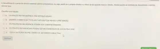 Adecadincia ea penda do direto material (diretto potestative), ou seja perde se o proprio dretto
iniciose di quando	ao instituto da decadincia cometo
afmar que
Escolha uma opelio
SIO APEMSLECAS
DOTITULARE VIOULDO QUE NUSCE APRETENSIO
c. OSPRAZOS NADECIOONO1 POCEM SER CONVENCOMUOOS
POCEM SERPECON-ECOOS DE
e. TRATA DAPEROA DAFRETENSIO DEUM DREITO SUBJETNO