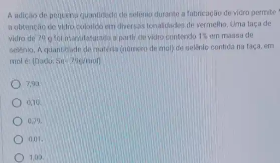 A adicao de pequena quantidade deselenio durante a fabricação de vidro permite
a obtencáo de vidro colorido em diversas tonalidades de vermelho. Uma taça de
vidro de 79 g formanufaturada a partir de vidro contendo 1%  em massa de
selênio. A quantidade de materia (numero de mol) de selênio contida na taça, em
mol é: (Dado: Se=79g/mol
7.90
0.10
0.79 .
0.01
1,00