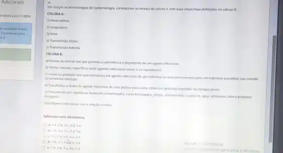 Adicionais
4 00:00 à 25/11/2024
da avaliação virtual
3 tentativas para
a =)
4)
Em relação as terminologias de Epidemiologia, correlacione os termos da coluna A com suas respectivas definições na coluna B:
COLUNA A:
1) Reservatório
2) Hospedeiro
3) Vetor
4) Transmissão Direta
5) Transmissão Indireta
COLUNA B:
a) Pessoa ou animal vivo que permite a subsistencia e alojamento de um agente infeccioso.
b) Nichos naturals especificos onde agentes infecciosos vivem e se reproduzem.
c) Inseto ou portador vivo que transporta um agente infeccioso de um individuo ou seus excrementos para um individuo suscetivel sua comida
ou ambiente imediato.
d) Transferência direta do agente infeccioso de uma pessoa para outra, como por goticulas expelidas ou contato direto.
e) Transmissão por objetos ou materials contaminados, como brinquedos, lengos, instrumentos critincos água, alimentos, leite e produtos
biológicos.
Identifique a alternativa com a relação correta:
Selecione uma alternativa:
a) 1-a,2-b,3-c,4-d,5-e
b) 1-b,2-a,3-c,4-d,5-e
c) 1-c,2-d,3-b,4-a,5-e
Od) 1-d,2-c,3-d,4-b,5-a
e) 1-e,2-b,3-a,4-c,5-d