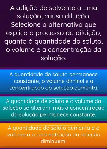 A adição de solvente a uma
solução , causa diluição.
Selecione , a alternati va que
explica o pr ocesso , da diluição,
quanto quantidade do soluto,
volume e a ão da
solução.
A quantidade de soluto permanece
constante o volume diminui e a
concentra zão da solução aumenta.
A quantidade de soluto eo volume da
solução se alteram , mas a concentração
da solução permanece constante.
A quantidade de soluto aumenta eo