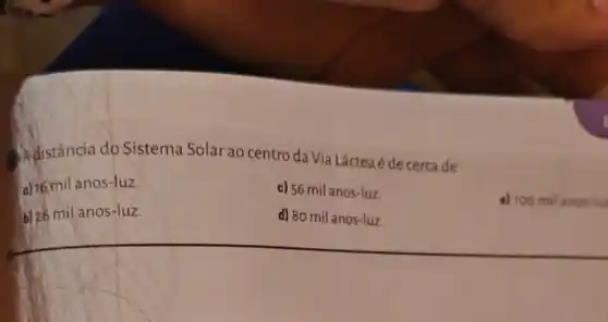 Adistância do Sistema Solar ao centro da Via Láctea é de cercade
o) 16 mil anos-luz.
c) 56 milanos-luz.
a) 100 mil anos-lu
b) 26 mil anos-luz.
d) 80 mil anos-luz.