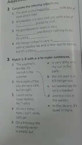 Adjectives
2 Complete the missing adjectives.
1 The park is very
__ with lots of
trees and a river.
2 Amsterdam is a very cool city with a lot of
i __ places to visit.
3 My grandparents' town is very
q __ and there's nothing to do
It's a bit b __
4 My friends' school is very m __
with a robotics lab and a new sports center.
but it's a little u __
3 Match 1-5 with a-e to make sentences.
1 The weather's
terrible. It's
too hot in the
summer
2 Most parts of the
city are very safe.
but at night
3 I want some
clean clothes.
My T-shirt
4 It's very noisy
here. I can't study.
Let's go
5 On a Monday, the
shopping center
is empty, but
a is very dirty after
my run in the
park.
b the old part is a
bit dangerous.
c on weekends it's
very crowded.
d and too cold in
the winter.
e to the library.It's
quiet in there.