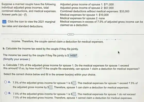 Adjusted gross income of spouse 1: 71,000
Adjusted gross income of spouse 2: 67,000
Combined deductions without medical expenses: 33,000
Medical expenses for spouse 1: 10,000
Medical expenses for spouse 2: none
individual adjusted gross incomes, total
Suppose a married couple have the following
combined deductions, and medica expenses.
Answer parts (a)-(f)
Click the icon to view the 2021 marginal
tax rates and standard deductions.
Medical expenses in excess of 7.5%  of adjusted gross income can be
claimed as a deduction.
income. Therefore, the couple cannot claim a deduction for medical expenses.
b. Calculate the income tax owed by the couple if they file jointly.
The income tax owed by the couple if they file jointly is 14597
(Simplify your answer.)
C. Calculate 7.5%  of the adjusted gross income for spouse 1. Do the medical expenses for spouse 1 exceed
this amount? If so by how much? If the couple file separately can spouse 1 claim a deduction for medical expenses?
Select the correct choice below and fill in the answer box(es) within your choice.
A. 7.5%  of the adjusted gross income for spouse 1 is square  The medical expenses for spouse 1 exceed 7.5%  of
the adjusted gross income by ssquare  Therefore, spouse 1 can claim a deduction for medical expenses.
B. 7.5%  of the adjusted gross income for spouse 1 is ssquare  The medical expenses for spouse 1 do not exceed
7.5%  of the adjusted gross income Therefore, spouse 1 cannot claim a deduction for medical expenses.