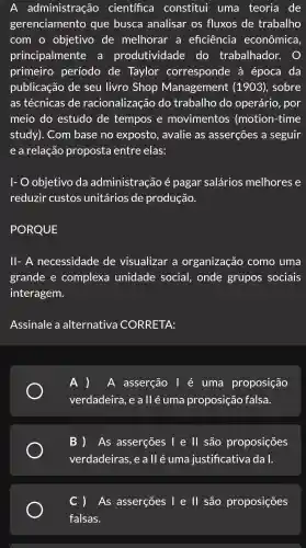 A administração científica constitui uma teoria de
gerenciamento que busca analisar os fluxos de trabalho
com o objetivo de melhorar . a eficiência econômica,
principalmente . a produtividade do trabalhador.
primeiro período de Taylor corresponde à época da
publicação de seu livro Shop Management (1903) , sobre
as técnicas de racionalização do trabalho , do operário , por
meio do estudo de tempos e movimentos (motion -time
study). Com base no exposto , avalie as asserçōes a seguir
e a relação proposta entre elas:
1- 0 objetivo da administraçãc e pagar salários melhores e
reduzir custos unitários de produção.
PORQUE
ll- A necessidade de visualizar , a organização como uma
grande e complexa unidade social,onde grupos sociais
interagem.
Assinale a alternativa CORRETA:
A ) A asserção l é uma proposição
verdadeira , e a ll é uma proposição falsa.
B ) As asserçōes I e ll são proposições
verdadeiras , e a ll é uma justificativa dal.
) As asserçōes I e ll são proposições
falsas.