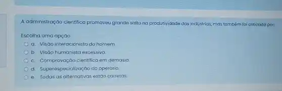 A administração cientifico promoveu grande salto na produtividade das indústrias, mas também foi criticada por:
Escolha uma opção:
a. Visão interacionista do homem.
b. Visão humanista excessiva.
C . Comprovação cientifica em demasia.
d Superespecialização do operário.
e. Todas as alternativas estão corretas.