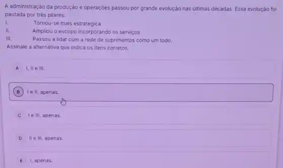 A administração da produção e operaçōes passou por grande evolução nas últimas décadas. Essa evolução foi
pautada por trés pilares:
I.
Tornou-se mais estratégica
II.
Ampliou o escopo incorporando os serviços
III.
Passou a lidar com a rede de suprimentos como um todo.
Assinale a alternativa que indica os itens corretos.
A I, ll e III
B ) Ie II, apenas.
I e III, apenas.
D II e III, apenas.
E I, apenas.