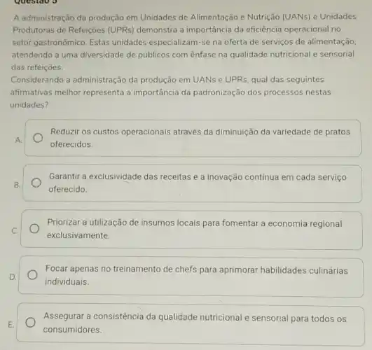 A administração da produção em Unidades de Alimentação e Nutrição (UANs) e Unidades
Produtoras de Refeições (UPRs) demonstra a importância da eficiência operacional no
setor gastronômico. Estas unidades especializam -se na oferta de serviços de alimentação.
atendendo a uma diversidade de públicos com ênfase na qualidade nutricional e sensorial
das refeiçoes.
Considerando a administração da produção em UANs e UPRs, qual das seguintes
afirmativas melhor representa a importância da padronização dos processos nestas
unidades?
Reduzir os custos operacionais através da diminuição da variedade de pratos
oferecidos
Garantir a exclusividade das receitas e a inovação contínua em cada serviço
oferecido.
Priorizar a utilização de insumos locais para fomentar a economia regional
exclusivamente.
Focar apenas no treinamento de chefs para aprimorar habilidades culinárias
individuais
Assegurar a consistência da qualidade nutricional e sensorial para todos os
consumidores.