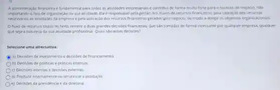 A administração financeira fundamental para todas as atividades empresariais e contribui de forma muito forte para o sucesso do negócio, não
importando o tipo de organização ou sua atividade. Ela é responsável pela gestão dos fluxos de recursos financeiros, pela captação dos recursos
necessários às atividades da empresa e pela aplicação dos recursos financeiros gerados pelo negócio, de modo a atingir os objetivos organizacionais.
fluxo de recursos citado no texto remete a duas grandes decisões financeiras, que sáo tomadas de forma incessante por qualquer empresa, qualquer
que seja a natureza da sua atividade profissional Quais são essas decisoes?
Selecione uma alternativa:
a) Decisóes de investimento e decisoes de financiamento.
b) Decisóes de politicas e práticas internas.
c) Decisôes internas e decisôes externas.
d) Produzir internamente ou terceirizar a produção.
e) Decisóes da presidência e da diretoria