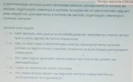 A administropoto envolve quotro atividades bósicos; plonejomento e tomoda de
Tempo restante 0:56:59
deciside, organicaçáo, liderangae controle. As opóes de um administrador seguem
esso seguencia (pionejomentos tomoda de decisóo, organizaçáo liderança e
controle) sempre?
a. Nem sempre visto que umo otividade pode ser realizodo oo mesmo tempo
oue ooutro, ogindo de forma imprevisivel.
b. Notamutos veres o administrodor precisa necessoriamente controlor
primeis e depois tomor a decisdo, enquanto os duas etopos permanecem
inoterodos
c. Sim, pelologioo oprendida, essos etopos soo fixos e nóo podem ser
desrespeitodos
d. Todas os olternotivos estoo incorretos
e. Sim, essos etopos devem ser seguidos sempre independentes do
cimento no organizaçdo