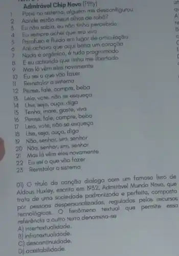 Admirável Chip Novo (Pitty)
Pane no sistema, alguém me desconfigurou
2 Aonde estão meus olhos de robô?
3 Eu não sabia, eu não tínha percebido
4 Eu sempre achei que era vivo
5 Parafuso e fluido em lugar de articulação
6 Até achava que aqui batia um coração
7
Nada é orgânico, é tudo programado
8 Eeuachando que tinha me libertado
9 Mas lá vêm eles novamente
10 Euseio que vão fazer
II Reinstalar o sistema
12 Pense, fale, compre beba
13 Leia, vote, não se esqueça
14 Use, seja, ouça ,diga
15 Tenha, more, gaste viva
16 Pense, fale, compre beba
17 Leia, vote, nǎo se esqueça
18 Use, seja, ouça diga
19 Não, senhor, sim senhor
20 Não, senhor, sim senhor
21 Maslá vệm eles novamente
22 Eusei o que vão fazer
23 Reinstalar o sistema
01) titulo da canção dialoga com um famoso livro de
Aldous Huxley, escrito em 1952, Admirável Mundo Novo , que
trata de uma sociedade padronizada e perfeita composta
por pessoas despersonalizad as, reguladas pelos recursos
tecnologicos. fenômeno textual que permite essa
referência a outro texto denomina-se