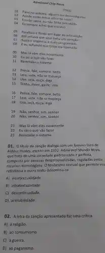 Admirável Chip Novo
(Pitty)
01 Pane no sistema , alguém me desconfigurou
02 Aonde estão meus olhos de
03 Eu não sabia, eu não tinha percebido
04 Eu sempre achei que era vivo
05
Parafuso e fluido em lugar de articulação
06 Até achava que aqui batia um coração
07 Nada é orgânico, é tudo programado
08 Eeu achando que tinha me libertado
09 Mas lá vêm eles novamente
10
Eu sei o que vão fazer
11 Reinstalar o sistema
12 Pense fale compre , beba
13 Leia , vote, não se esqueça
14 Use , seja, ouça , diga
15 Tenha , more, gaste viva
16 Pense , fale , compre , beba
17 Leia , vote, não se esqueça
18 Use , seja, ouça , diga
19 Não , senhor, sim , senhor
20 Não , senhor, sim , senhor
21 Mas lá vêm eles novamente
22 Eusei o que vão fazer
23 Reinstalar o sistema
01. 0 título da canção dialoga com um famoso livro de
Aldous Huxley,escrito em 1932 , Admirável Mundo Novo,
que trata de uma sociedade padronizada e perfeita,
composta por pessoas despersonalizadas , reguladas pelos
recursos tecnológicos . 0 fenômeno textual que permite ess
referência a outro texto denomina-se
A)intertextualidade.
B)infratextualidade.
C)descontinuidade.
D)aceitabilidade.
02 - A letra da canção apresentada faz uma crítica
A)à religião.
B) ao consumismo.
C)à guerra.
D) ao paganismo.