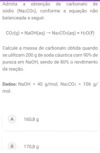 Admita a obtenção . de carbonato de
sódio (Na_(2)CO_(3)) , conforme . a equação não
balanceada a seguir.
CO_(2)(g)+NaOH(aq)arrow Na_(2)CO_(3)(aq)+H_(2)O(l)
Calcule a massa de carbonato obtida quando
se utilizam 200 g de soda cáustica com 90%  de
pureza em NaOH , sendo de 80%  o rendimento
da reação.
Dados: NaOH=40g/mol;Na_(2)CO_(3)=106g/
mol.
160,8 g A
B 170,8 g