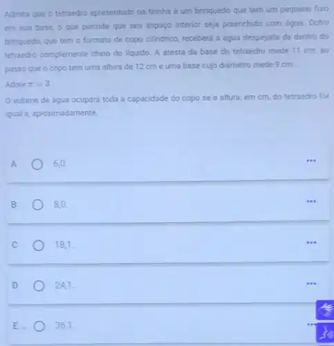 Admita que o tetraedro apresentado na tirinha é um brinquedo que tem um pequeno furo
em sua base, 0 que permite que seu espaço interior seja preenchido com água Outro
brinquedo, que tem o formato de copo cilindrico, receberá a água despejada de dentro do
tetraedro complemente cheio do liquido. A aresta da base do tetraedro mede 11 cm . ao
passo que o copo tem uma altura de 12 cm e uma base cujo diâmetro mede 9 cm.
Adote pi =3
volume de água ocupará toda a capacidade do copo se a altura, em cm do tetraedro for
igual a aproximadamente,
A	6.0
B	8,0
18,1.
24,1.
E	36,1.