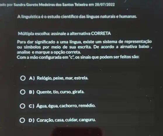 ado por Sandra Gorete Medelros dos Santos Telxelra em 28107/2022
Alinguistica éoestudo cientificodas linguas naturais e humanas.
Multipla escolha:assinale a alternativa CORRETA
Para dar significado a uma língua, existe um sistema de representação
ou simbolos por meio de sua escrita. De acordo a aimativa baixo ,
analise emarque a opção correta.
Com a mão configurada em "c",os sinais que podem ser feitos são:
A) Relógio, peixe,mar, estrela.
B) Quente, tio , curso, girafa.
C) Água,égua ,cachorro, remédio.
D) Coração, casa cuidar, canguru.