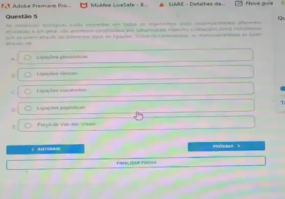 Adobe Premiere Pro...
Questão 5
As moléculas biológicas estão presentes em todos os organismos vivos desempe penhando diferentes
atividades e em geral são polimeros constituldos por subunidades menores conhecidos como monómeros
que se unem através de diferentes tipos de ligaçōes. Sobre os carboidratos os monossacarideos se ligam
através de
A.	Ligações glicosidicas
B.	Ligaçōes iônicas
C.	Ligaçōes covalentes
D.	Ligações peptidicas
E.	Força de Van der Waals
FINALIZAR PROV A
Qu