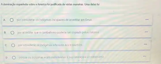 Adominação espanhola sobre a América foi justificada de várias maneiras. Uma delas foi
por considerar os indigenas incapazes de acreditar em Deus.
por acreditar que o canibalismo poderia ser copiado pelos colonos
por considerar os indigenas inferiores aos espanhóis.
porque os indigenas eram monoteistas eisso ameaçava o cristianismo.