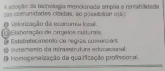 A adoção da tecnologia mencionada amplia a rentabilidade
das comunidades citadas, ao possibilitar o(a):
(1) Valorização da economia local.
(O)Elaboração de projetos culturais.
Estabelecimento de regras comerciais.
D Incremento da infraestrutura educacional.
(3) Homogeneize ação da qualificação profissional.